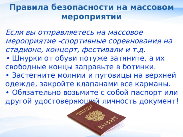 Правила безопасности на массовом мероприятии Если вы отправляетесь на массовое мероприятие -спортивные соревнования на стадионе, концерт, фестивали и т.д. • Шнурки от обуви потуже затяните, а их свободные концы заправьте в ботинки. • Застегните молнии и пуговицы на верхней одежде, закройте клапанами все карманы. • Обязательно возьмите с собой паспорт или другой удостоверяющий личность документ! , 