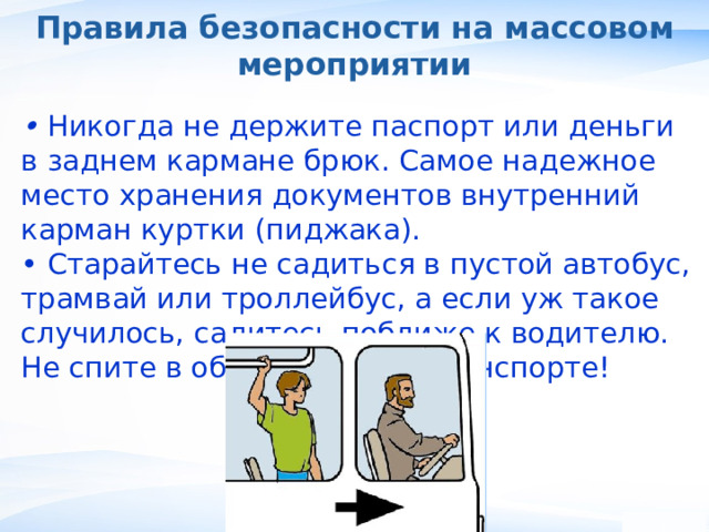 Правила безопасности на массовом мероприятии • Никогда не держите паспорт или деньги в заднем кармане брюк. Самое надежное место хранения документов внутренний карман куртки (пиджака). • Старайтесь не садиться в пустой автобус, трамвай или троллейбус, а если уж такое случилось, садитесь поближе к водителю. Не спите в общественном транспорте! , 