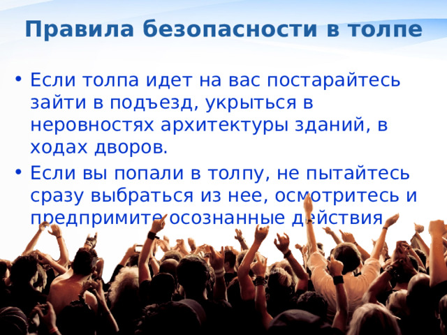 Правила безопасности в толпе Если толпа идет на вас постарайтесь зайти в подъезд, укрыться в неровностях архитектуры зданий, в ходах дворов. Если вы попали в толпу, не пытайтесь сразу выбраться из нее, осмотритесь и предпримите осознанные действия , 