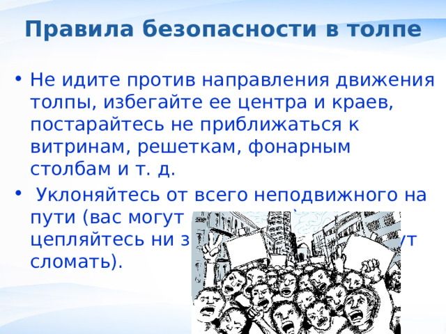 Правила безопасности в толпе Не идите против направления движения толпы, избегайте ее центра и краев, постарайтесь не приближаться к витринам, решеткам, фонарным столбам и т. д.  Уклоняйтесь от всего неподвижного на пути (вас могут раздавить), не цепляйтесь ни за что руками (их могут сломать). , 