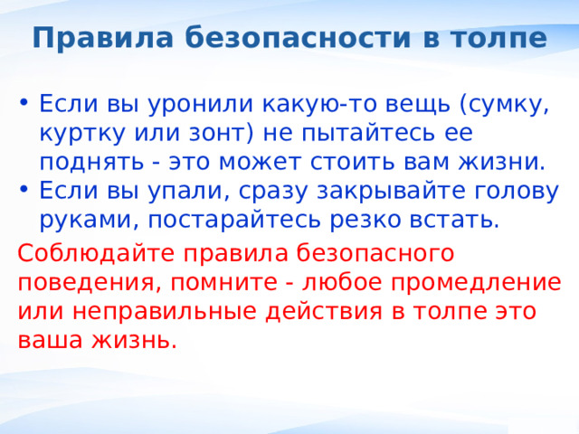 Правила безопасности в толпе Если вы уронили какую-то вещь (сумку, куртку или зонт) не пытайтесь ее поднять - это может стоить вам жизни. Если вы упали, сразу закрывайте голову руками, постарайтесь резко встать. Соблюдайте правила безопасного поведения, помните - любое промедление или неправильные действия в толпе это ваша жизнь. , 