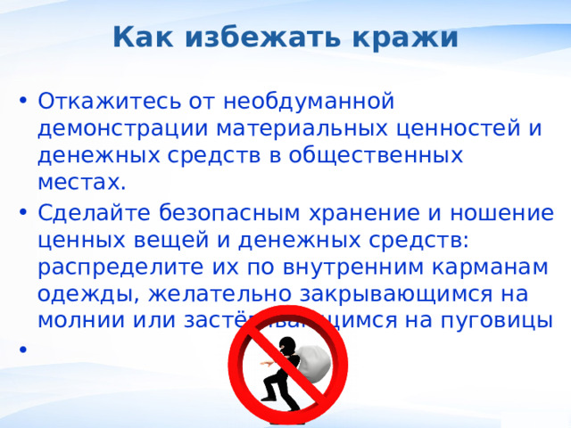 Как избежать кражи Откажитесь от необдуманной демонстрации материальных ценностей и денежных средств в общественных местах. Сделайте безопасным хранение и ношение ценных вещей и денежных средств: распределите их по внутренним карманам одежды, желательно закрывающимся на молнии или застёгивающимся на пуговицы ,  