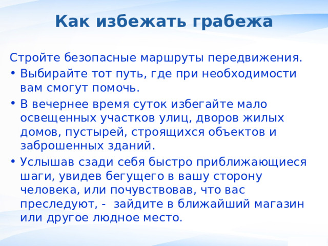 Как избежать грабежа Стройте безопасные маршруты передвижения. Выбирайте тот путь, где при необходимости вам смогут помочь. В вечернее время суток избегайте мало освещенных участков улиц, дворов жилых домов, пустырей, строящихся объектов и заброшенных зданий. Услышав сзади себя быстро приближающиеся шаги, увидев бегущего в вашу сторону человека, или почувствовав, что вас преследуют, - зайдите в ближайший магазин или другое людное место. ,  