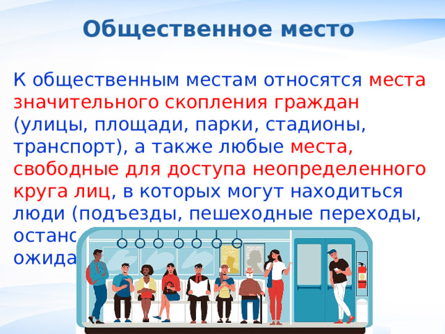 Общественное место К общественным местам относятся места значительного скопления граждан (улицы, площади, парки, стадионы, транспорт), а также любые места, свободные для доступа неопределенного круга лиц , в которых могут находиться люди (подъезды, пешеходные переходы, остановки, торговые центры, залы ожидания и др.). , 