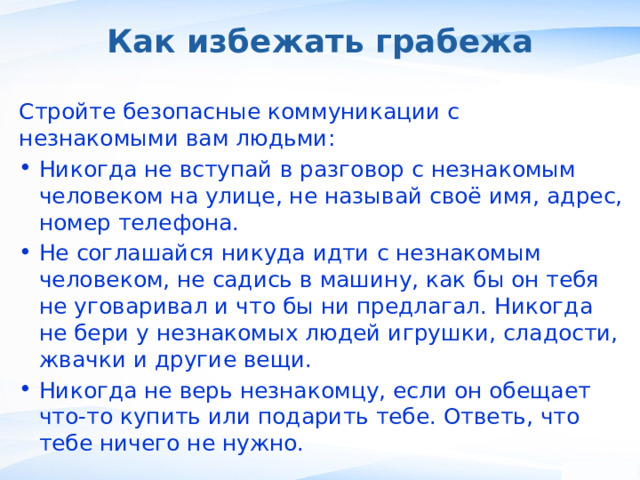 Как избежать грабежа Стройте безопасные коммуникации с незнакомыми вам людьми: Никогда не вступай в разговор с незнакомым человеком на улице, не называй своё имя, адрес, номер телефона. Не соглашайся никуда идти с незнакомым человеком, не садись в машину, как бы он тебя не уговаривал и что бы ни предлагал. Никогда не бери у незнакомых людей игрушки, сладости, жвачки и другие вещи. Никогда не верь незнакомцу, если он обещает что-то купить или подарить тебе. Ответь, что тебе ничего не нужно. ,  