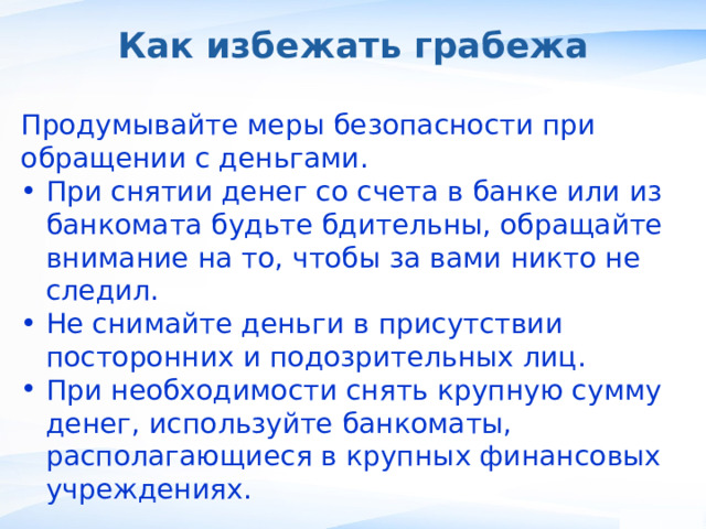 Как избежать грабежа Продумывайте меры безопасности при обращении с деньгами. При снятии денег со счета в банке или из банкомата будьте бдительны, обращайте внимание на то, чтобы за вами никто не следил. Не снимайте деньги в присутствии посторонних и подозрительных лиц. При необходимости снять крупную сумму денег, используйте банкоматы, располагающиеся в крупных финансовых учреждениях. ,  