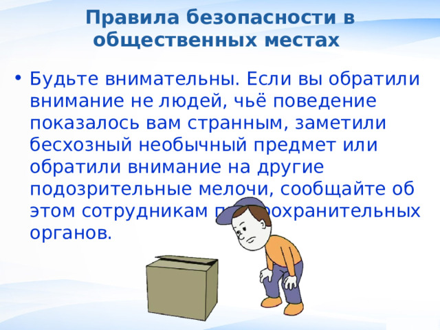 Правила безопасности в общественных местах Будьте внимательны. Если вы обратили внимание не людей, чьё поведение показалось вам странным, заметили бесхозный необычный предмет или обратили внимание на другие подозрительные мелочи, сообщайте об этом сотрудникам правоохранительных органов. , 