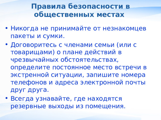 Правила безопасности в общественных местах Никогда не принимайте от незнакомцев пакеты и сумки. Договоритесь с членами семьи (или с товарищами) о плане действий в чрезвычайных обстоятельствах, определите постоянное место встречи в экстренной ситуации, запишите номера телефонов и адреса электронной почты друг друга. Всегда узнавайте, где находятся резервные выходы из помещения. , 