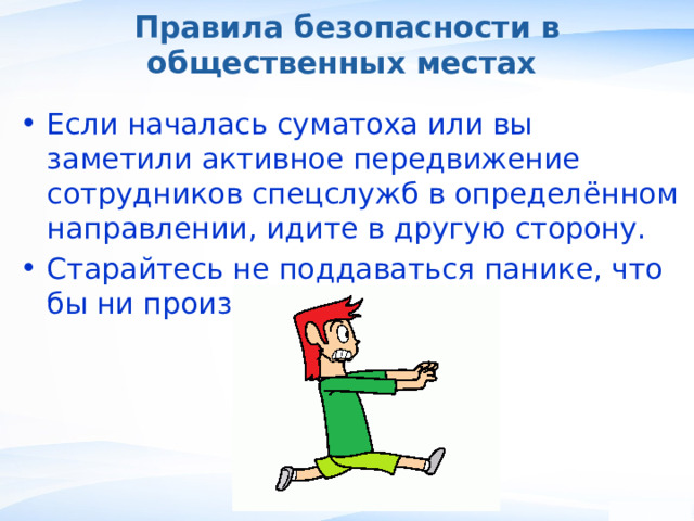 Правила безопасности в общественных местах Если началась суматоха или вы заметили активное передвижение сотрудников спецслужб в определённом направлении, идите в другую сторону. Старайтесь не поддаваться панике, что бы ни произошло. , 