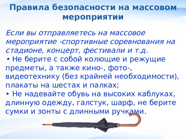 Правила безопасности на массовом мероприятии Если вы отправляетесь на массовое мероприятие -спортивные соревнования на стадионе, концерт, фестивали и т.д. • Не берите с собой колющие и режущие предметы, а также кино-, фото-, видеотехнику (без крайней необходимости), плакаты на шестах и палках; • Не надевайте обувь на высоких каблуках, длинную одежду, галстук, шарф, не берите сумки и зонты с длинными ручками. , 