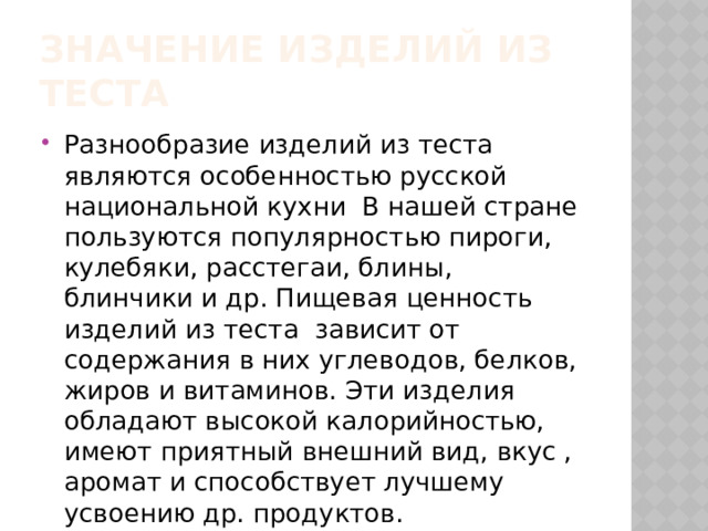 Значение изделий из теста Разнообразие изделий из теста являются особенностью русской национальной кухни В нашей стране пользуются популярностью пироги, кулебяки, расстегаи, блины, блинчики и др. Пищевая ценность изделий из теста зависит от содержания в них углеводов, белков, жиров и витаминов. Эти изделия обладают высокой калорийностью, имеют приятный внешний вид, вкус , аромат и способствует лучшему усвоению др. продуктов. 