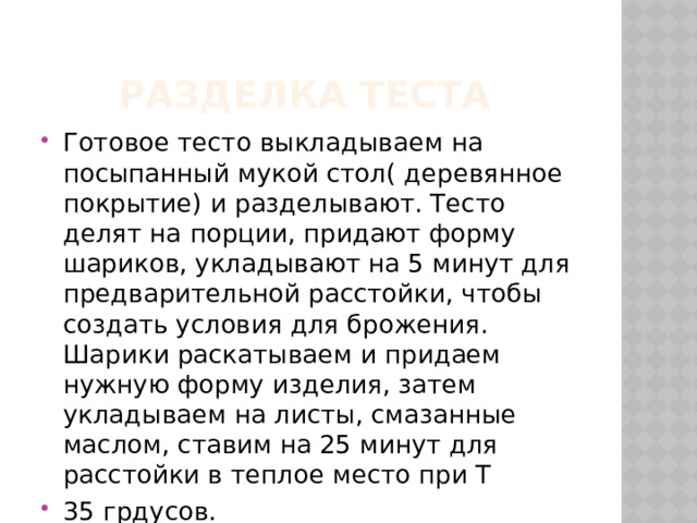  Разделка теста Готовое тесто выкладываем на посыпанный мукой стол( деревянное покрытие) и разделывают. Тесто делят на порции, придают форму шариков, укладывают на 5 минут для предварительной расстойки, чтобы создать условия для брожения. Шарики раскатываем и придаем нужную форму изделия, затем укладываем на листы, смазанные маслом, ставим на 25 минут для расстойки в теплое место при Т 35 грдусов. 