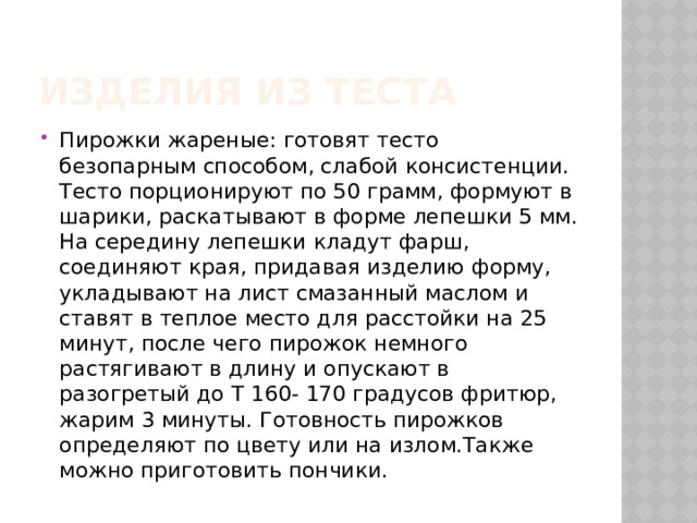 Изделия из теста Пирожки жареные: готовят тесто безопарным способом, слабой консистенции. Тесто порционируют по 50 грамм, формуют в шарики, раскатывают в форме лепешки 5 мм. На середину лепешки кладут фарш, соединяют края, придавая изделию форму, укладывают на лист смазанный маслом и ставят в теплое место для расстойки на 25 минут, после чего пирожок немного растягивают в длину и опускают в разогретый до Т 160- 170 градусов фритюр, жарим 3 минуты. Готовность пирожков определяют по цвету или на излом.Также можно приготовить пончики. 