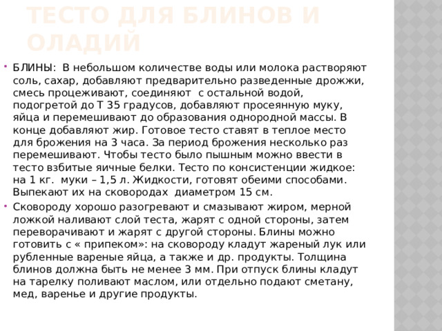 Тесто для блинов и оладий БЛИНЫ: В небольшом количестве воды или молока растворяют соль, сахар, добавляют предварительно разведенные дрожжи, смесь процеживают, соединяют с остальной водой, подогретой до Т 35 градусов, добавляют просеянную муку, яйца и перемешивают до образования однородной массы. В конце добавляют жир. Готовое тесто ставят в теплое место для брожения на 3 часа. За период брожения несколько раз перемешивают. Чтобы тесто было пышным можно ввести в тесто взбитые яичные белки. Тесто по консистенции жидкое: на 1 кг. муки – 1,5 л. Жидкости, готовят обеими способами. Выпекают их на сковородах диаметром 15 см. Сковороду хорошо разогревают и смазывают жиром, мерной ложкой наливают слой теста, жарят с одной стороны, затем переворачивают и жарят с другой стороны. Блины можно готовить с « припеком»: на сковороду кладут жареный лук или рубленные вареные яйца, а также и др. продукты. Толщина блинов должна быть не менее 3 мм. При отпуск блины кладут на тарелку поливают маслом, или отдельно подают сметану, мед, варенье и другие продукты. 