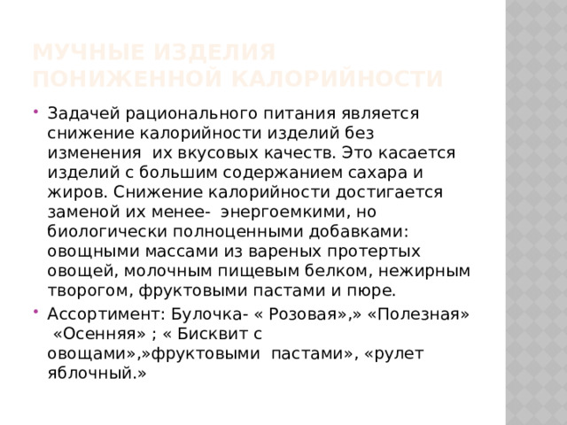 Мучные изделия пониженной калорийности Задачей рационального питания является снижение калорийности изделий без изменения их вкусовых качеств. Это касается изделий с большим содержанием сахара и жиров. Снижение калорийности достигается заменой их менее- энергоемкими, но биологически полноценными добавками: овощными массами из вареных протертых овощей, молочным пищевым белком, нежирным творогом, фруктовыми пастами и пюре. Ассортимент: Булочка- « Розовая»,» «Полезная» «Осенняя» ; « Бисквит с овощами»,»фруктовыми пастами», «рулет яблочный.» 