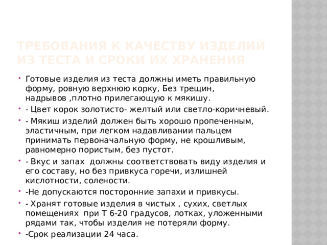 Требования к качеству изделий из теста и сроки их хранения Готовые изделия из теста должны иметь правильную форму, ровную верхнюю корку, Без трещин, надрывов ,плотно прилегающую к мякишу. - Цвет корок золотисто- желтый или светло-коричневый. - Мякиш изделий должен быть хорошо пропеченным, эластичным, при легком надавливании пальцем принимать первоначальную форму, не крошливым, равномерно пористым, без пустот. - Вкус и запах должны соответствовать виду изделия и его составу, но без привкуса горечи, излишней кислотности, солености. -Не допускаются посторонние запахи и привкусы. - Хранят готовые изделия в чистых , сухих, светлых помещениях при Т 6-20 градусов, лотках, уложенными рядами так, чтобы изделия не потеряли форму. -Срок реализации 24 часа. 