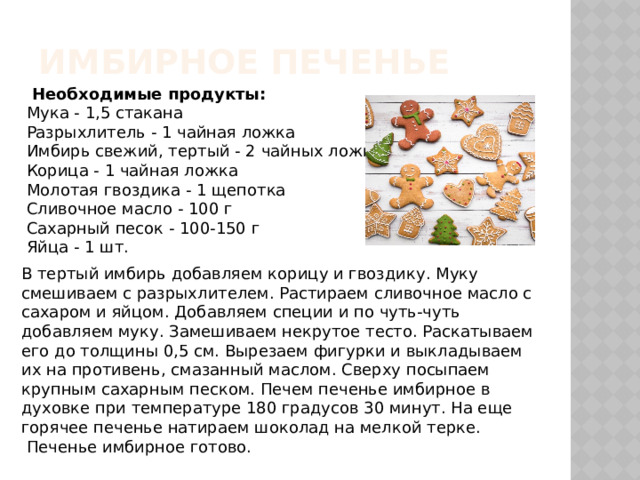 Имбирное печенье  Необходимые продукты: Мука - 1,5 стакана Разрыхлитель - 1 чайная ложка Имбирь свежий, тертый - 2 чайных ложки Корица - 1 чайная ложка Молотая гвоздика - 1 щепотка Сливочное масло - 100 г Сахарный песок - 100-150 г Яйца - 1 шт. В тертый имбирь добавляем корицу и гвоздику. Муку смешиваем с разрыхлителем. Растираем сливочное масло с сахаром и яйцом. Добавляем специи и по чуть-чуть добавляем муку. Замешиваем некрутое тесто. Раскатываем его до толщины 0,5 см. Вырезаем фигурки и выкладываем их на противень, смазанный маслом. Сверху посыпаем крупным сахарным песком. Печем печенье имбирное в духовке при температуре 180 градусов 30 минут. На еще горячее печенье натираем шоколад на мелкой терке.   Печенье имбирное готово.   