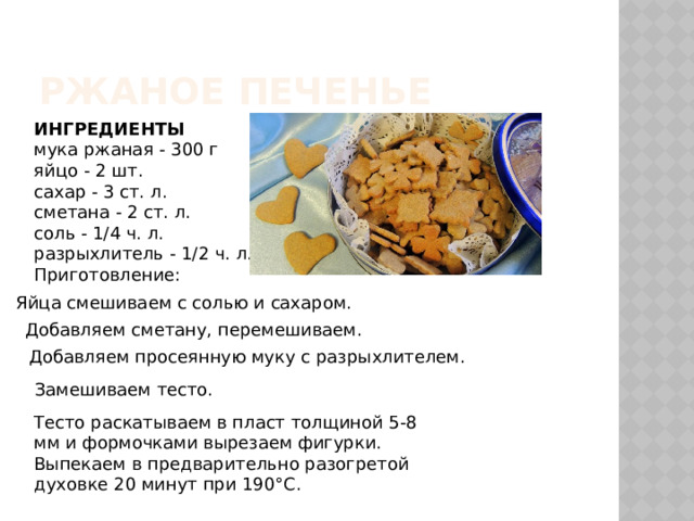 Ржаное печенье ИНГРЕДИЕНТЫ мука ржаная - 300 г яйцо - 2 шт. сахар - 3 ст. л. сметана - 2 ст. л. соль - 1/4 ч. л. разрыхлитель - 1/2 ч. л. Приготовление: Яйца смешиваем с солью и сахаром. Добавляем сметану, перемешиваем. Добавляем просеянную муку с разрыхлителем. Замешиваем тесто. Тесто раскатываем в пласт толщиной 5-8 мм и формочками вырезаем фигурки. Выпекаем в предварительно разогретой духовке 20 минут при 190°C. 