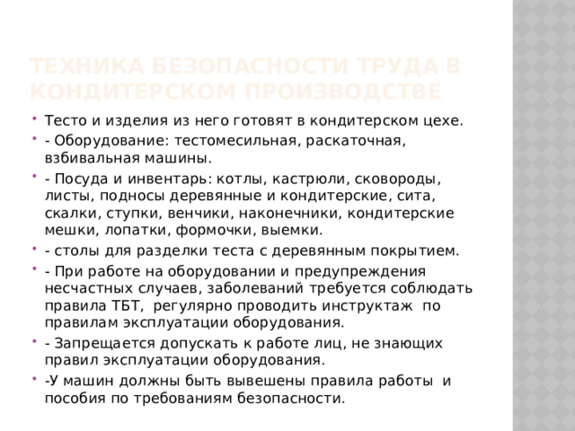 Техника безопасности труда в кондитерском производстве Тесто и изделия из него готовят в кондитерском цехе. - Оборудование: тестомесильная, раскаточная, взбивальная машины. - Посуда и инвентарь: котлы, кастрюли, сковороды, листы, подносы деревянные и кондитерские, сита, скалки, ступки, венчики, наконечники, кондитерские мешки, лопатки, формочки, выемки. - столы для разделки теста с деревянным покрытием. - При работе на оборудовании и предупреждения несчастных случаев, заболеваний требуется соблюдать правила ТБТ, регулярно проводить инструктаж по правилам эксплуатации оборудования. - Запрещается допускать к работе лиц, не знающих правил эксплуатации оборудования. -У машин должны быть вывешены правила работы и пособия по требованиям безопасности. 