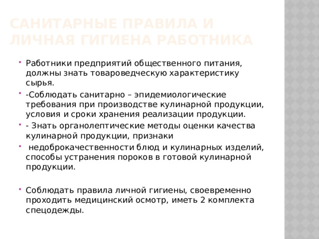 Санитарные правила и личная гигиена работника Работники предприятий общественного питания, должны знать товароведческую характеристику сырья. -Соблюдать санитарно – эпидемиологические требования при производстве кулинарной продукции, условия и сроки хранения реализации продукции. - Знать органолептические методы оценки качества кулинарной продукции, признаки  недоброкачественности блюд и кулинарных изделий, способы устранения пороков в готовой кулинарной продукции. Соблюдать правила личной гигиены, своевременно проходить медицинский осмотр, иметь 2 комплекта спецодежды. 