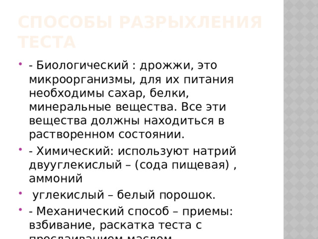 Способы разрыхления теста - Биологический : дрожжи, это микроорганизмы, для их питания необходимы сахар, белки, минеральные вещества. Все эти вещества должны находиться в растворенном состоянии. - Химический: используют натрий двууглекислый – (сода пищевая) , аммоний  углекислый – белый порошок. - Механический способ – приемы: взбивание, раскатка теста с прослаиванием маслом. 