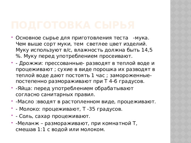 Подготовка сырья Основное сырье для приготовления теста -мука. Чем выше сорт муки, тем светлее цвет изделий. Муку используют в/с, влажность должна быть 14,5 %. Муку перед употреблением просеивают. - Дрожжи: прессованные- разводят в теплой воде и процеживают ; сухие в виде порошка их разводят в теплой воде дают постоять 1 час ; замороженные- постепенно размораживают при Т 4-6 градусов. -Яйца: перед употреблением обрабатывают согласно санитарных правил. -Масло :вводят в растопленном виде, процеживают. - Молоко: процеживают, Т -35 градусов. - Соль, сахар процеживают. -Меланж – размораживают, при комнатной Т, смешав 1:1 с водой или молоком. 