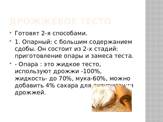 Дрожжевое тесто Готовят 2-я способами. 1. Опарный: с большим содержанием сдобы. Он состоит из 2-х стадий: приготовление опары и замеса теста. - Опара : это жидкое тесто, используют дрожжи -100%, жидкость- до 70%, мука-60%, можно добавить 4% сахара для активизации дрожжей.  