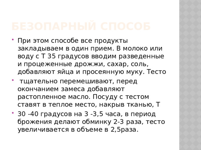 Безопарный способ При этом способе все продукты закладываем в один прием. В молоко или воду с Т 35 градусов вводим разведенные и процеженные дрожжи, сахар, соль, добавляют яйца и просеянную муку. Тесто  тщательно перемешивают, перед окончанием замеса добавляют растопленное масло. Посуду с тестом ставят в теплое место, накрыв тканью, Т 30 -40 градусов на 3 -3,5 часа, в период брожения делают обминку 2-3 раза, тесто увеличивается в объеме в 2,5раза. 