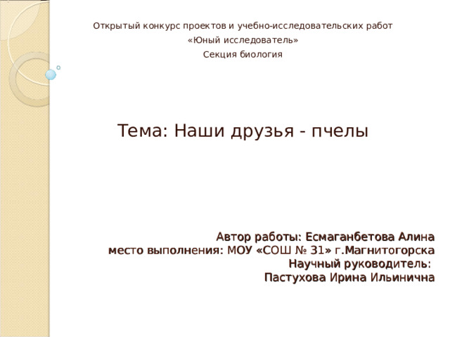 Открытый конкурс проектов и учебно-исследовательских работ «Юный исследователь» Секция биология Тема: Наши друзья - пчелы Автор работы: Есмаганбетова Алина  место выполнения: МОУ «СОШ № 31» г.Магнитогорска  Научный руководитель:  Пастухова Ирина Ильинична 