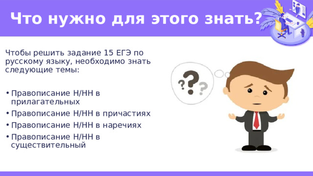 Что нужно для этого знать? Чтобы решить задание 15 ЕГЭ по русскому языку, необходимо знать следующие темы: Правописание Н/НН в прилагательных Правописание Н/НН в причастиях Правописание Н/НН в наречиях Правописание Н/НН в существительный 