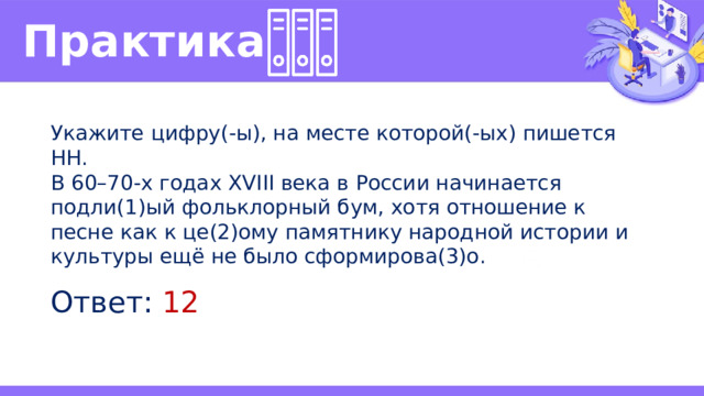 Практика  Укажите цифру(-ы), на месте которой(-ых) пишется НН. В 60–70-х годах XVIII века в России начинается подли(1)ый фольклорный бум, хотя отношение к песне как к це(2)ому памятнику народной истории и культуры ещё не было сформирова(3)о. Ответ: 12 