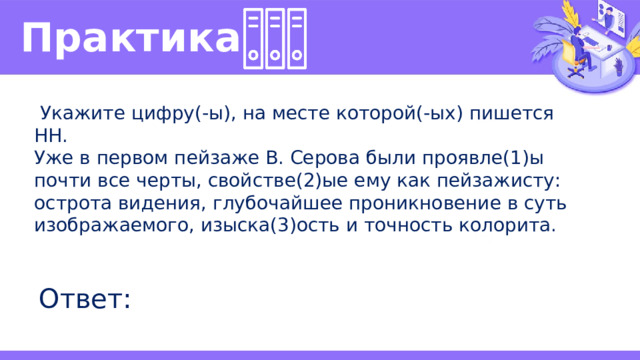 Практика   Укажите цифру(-ы), на месте которой(-ых) пишется НН. Уже в первом пейзаже В. Серова были проявле(1)ы почти все черты, свойстве(2)ые ему как пейзажисту: острота видения, глубочайшее проникновение в суть изображаемого, изыска(3)ость и точность колорита. Ответ: 