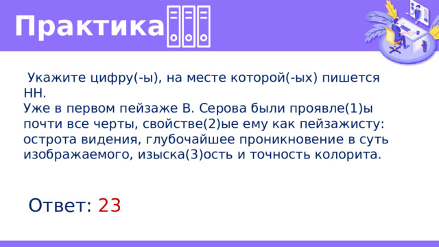 Практика   Укажите цифру(-ы), на месте которой(-ых) пишется НН. Уже в первом пейзаже В. Серова были проявле(1)ы почти все черты, свойстве(2)ые ему как пейзажисту: острота видения, глубочайшее проникновение в суть изображаемого, изыска(3)ость и точность колорита. Ответ: 23 