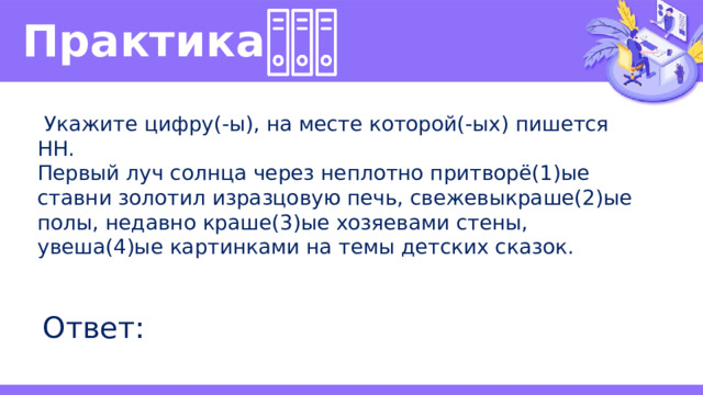 Практика   Укажите цифру(-ы), на месте которой(-ых) пишется НН. Первый луч солнца через неплотно притворё(1)ые ставни золотил изразцовую печь, свежевыкраше(2)ые полы, недавно краше(3)ые хозяевами стены, увеша(4)ые картинками на темы детских сказок. Ответ: 