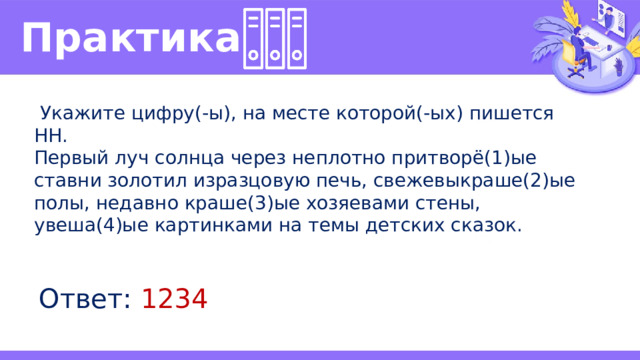 Практика   Укажите цифру(-ы), на месте которой(-ых) пишется НН. Первый луч солнца через неплотно притворё(1)ые ставни золотил изразцовую печь, свежевыкраше(2)ые полы, недавно краше(3)ые хозяевами стены, увеша(4)ые картинками на темы детских сказок. Ответ: 1234 