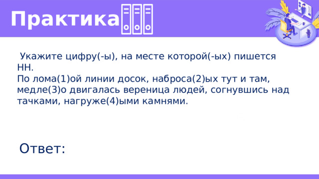 Практика   Укажите цифру(-ы), на месте которой(-ых) пишется НН. По лома(1)ой линии досок, наброса(2)ых тут и там, медле(3)о двигалась вереница людей, согнувшись над тачками, нагруже(4)ыми камнями. Ответ: 