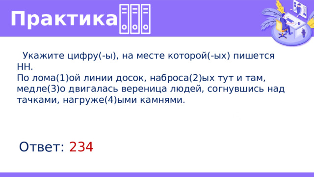 Практика   Укажите цифру(-ы), на месте которой(-ых) пишется НН. По лома(1)ой линии досок, наброса(2)ых тут и там, медле(3)о двигалась вереница людей, согнувшись над тачками, нагруже(4)ыми камнями. Ответ: 234 