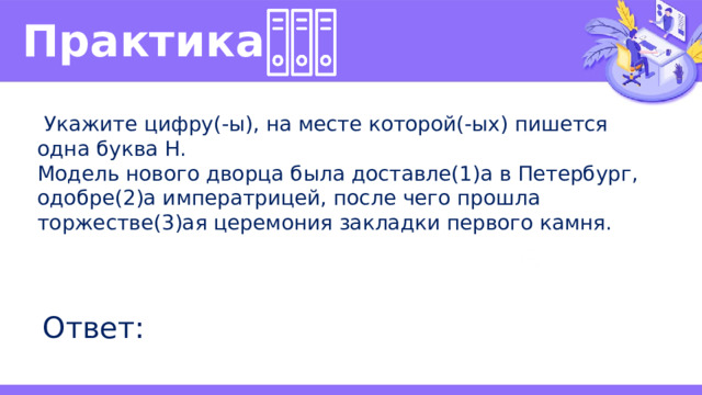 Практика   Укажите цифру(-ы), на месте которой(-ых) пишется одна буква Н. Модель нового дворца была доставле(1)а в Петербург, одобре(2)а императрицей, после чего прошла торжестве(3)ая церемония закладки первого камня. Ответ: 