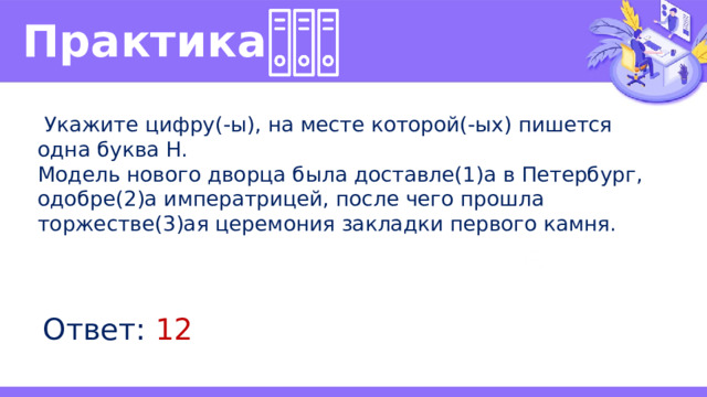 Практика   Укажите цифру(-ы), на месте которой(-ых) пишется одна буква Н. Модель нового дворца была доставле(1)а в Петербург, одобре(2)а императрицей, после чего прошла торжестве(3)ая церемония закладки первого камня. Ответ: 12 