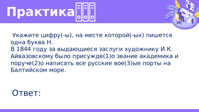 Практика   Укажите цифру(-ы), на месте которой(-ых) пишется одна буква Н. В 1844 году за выдающиеся заслуги художнику И.К. Айвазовскому было присужде(1)о звание академика и поруче(2)о написать все русские вое(3)ые порты на Балтийском море. Ответ: 