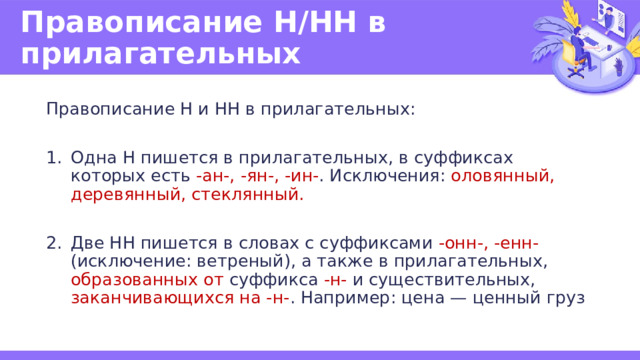 Правописание Н/НН в прилагательных Правописание Н и НН в прилагательных: Одна Н пишется в прилагательных, в суффиксах которых есть -ан-, -ян-, -ин- . Исключения: оловянный, деревянный, стеклянный. Две НН пишется в словах с суффиксами -онн-, -енн- (исключение: ветреный), а также в прилагательных, образованных от суффикса -н- и существительных, заканчивающихся на -н- . Например: цена — ценный груз 
