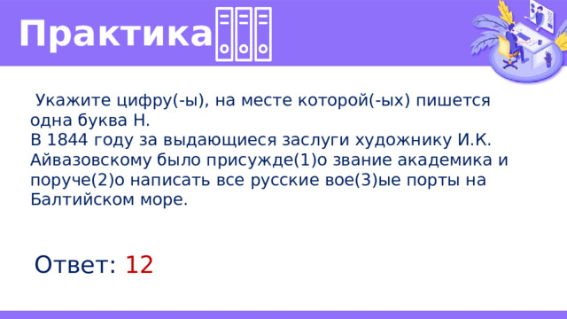 Практика   Укажите цифру(-ы), на месте которой(-ых) пишется одна буква Н. В 1844 году за выдающиеся заслуги художнику И.К. Айвазовскому было присужде(1)о звание академика и поруче(2)о написать все русские вое(3)ые порты на Балтийском море. Ответ: 12 