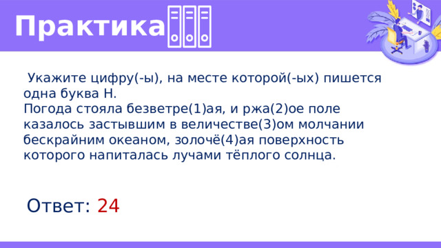 Практика   Укажите цифру(-ы), на месте которой(-ых) пишется одна буква Н. Погода стояла безветре(1)ая, и ржа(2)ое поле казалось застывшим в величестве(3)ом молчании бескрайним океаном, золочё(4)ая поверхность которого напиталась лучами тёплого солнца. Ответ: 24 