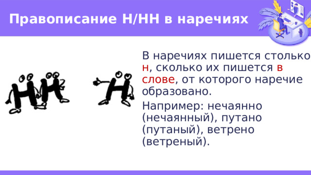 Правописание Н/НН в наречиях В наречиях пишется столько н , сколько их пишется в слове , от которого наречие образовано. Например: нечаянно (нечаянный), путано (путаный), ветрено (ветреный). 