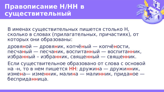 Правописание Н/НН в существительный В именах существительных пишется столько Н, сколько в словах (прилагательных, причастиях), от которых они образованы: дровя н ой — дровя н ик, копчё н ый — копчё н ости, песча н ый — песча н ик, воспита нн ый — воспита нн ик, избра нн ый – избра нн ик, свяще нн ый — свяще нн ик. Если существительное образовано от слова с основой на -н, то в нем пишется НН : дружи н а — дружи нн ик, изме н а— изме нн ик, мали н а — мали нн ик, прида н ое — бесприда нн ица. 