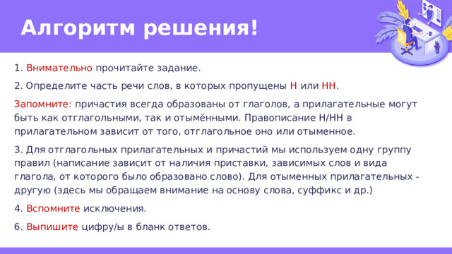 Алгоритм решения! 1. Внимательно прочитайте задание. 2. Определите часть речи слов, в которых пропущены Н или НН . Запомните: причастия всегда образованы от глаголов, а прилагательные могут быть как отглагольными, так и отымёнными. Правописание Н/НН в прилагательном зависит от того, отглагольное оно или отыменное. 3. Для отглагольных прилагательных и причастий мы используем одну группу правил (написание зависит от наличия приставки, зависимых слов и вида глагола, от которого было образовано слово). Для отыменных прилагательных - другую (здесь мы обращаем внимание на основу слова, суффикс и др.) 4. Вспомните исключения. 6. Выпишите цифру/ы в бланк ответов. 