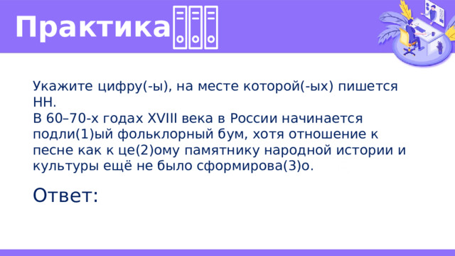 Практика  Укажите цифру(-ы), на месте которой(-ых) пишется НН. В 60–70-х годах XVIII века в России начинается подли(1)ый фольклорный бум, хотя отношение к песне как к це(2)ому памятнику народной истории и культуры ещё не было сформирова(3)о. Ответ: 