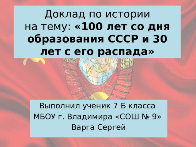 Доклад по истории  на тему: «100 лет со дня образования СССР и 30 лет с его распада» Выполнил ученик 7 Б класса МБОУ г. Владимира «СОШ № 9» Варга Сергей 