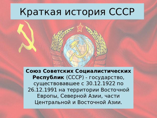 Краткая история СССР Союз Советских Социалистических Республик (СССР) - государство, существовавшее с 30.12.1922 по 26.12.1991 на территории Восточной Европы, Северной Азии, части Центральной и Восточной Азии. 