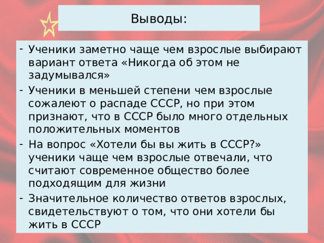 Выводы: Ученики заметно чаще чем взрослые выбирают вариант ответа «Никогда об этом не задумывался» Ученики в меньшей степени чем взрослые сожалеют о распаде СССР, но при этом признают, что в СССР было много отдельных положительных моментов На вопрос «Хотели бы вы жить в СССР?» ученики чаще чем взрослые отвечали, что считают современное общество более подходящим для жизни Значительное количество ответов взрослых, свидетельствуют о том, что они хотели бы жить в СССР 